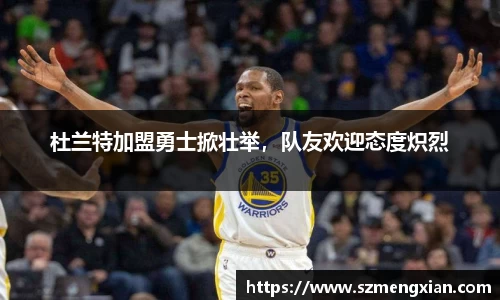 杜兰特加盟勇士掀壮举，队友欢迎态度炽烈