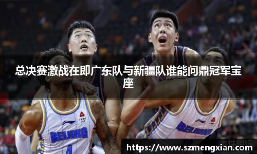 总决赛激战在即广东队与新疆队谁能问鼎冠军宝座