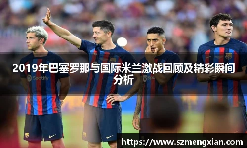 2019年巴塞罗那与国际米兰激战回顾及精彩瞬间分析